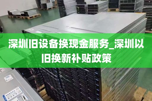 深圳旧设备换现金服务_深圳以旧换新补贴政策