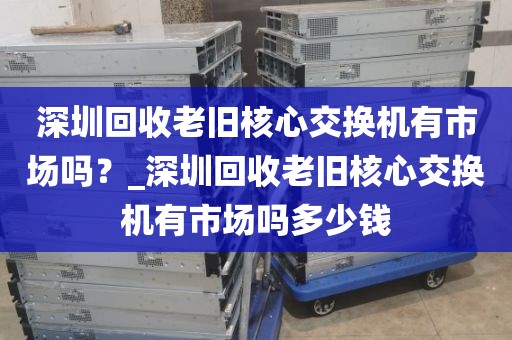 深圳回收老旧核心交换机有市场吗？_深圳回收老旧核心交换机有市场吗多少钱