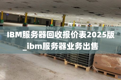 IBM服务器回收报价表2025版_ibm服务器业务出售