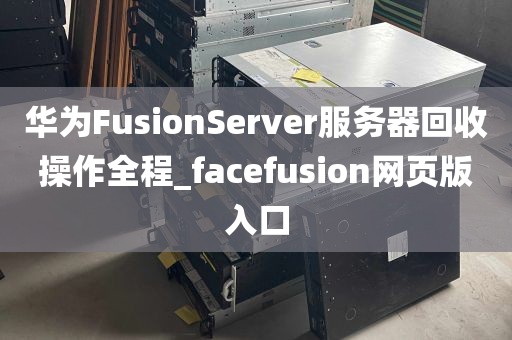 华为FusionServer服务器回收操作全程_facefusion网页版入口