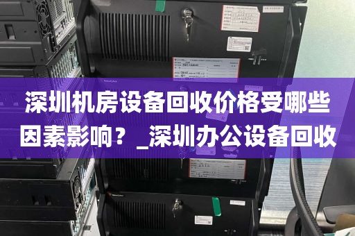 深圳机房设备回收价格受哪些因素影响？_深圳办公设备回收