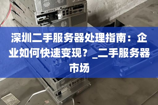 深圳二手服务器处理指南：企业如何快速变现？_二手服务器市场