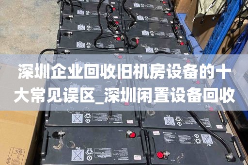 深圳企业回收旧机房设备的十大常见误区_深圳闲置设备回收