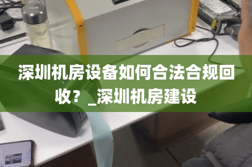 深圳机房设备如何合法合规回收？_深圳机房建设