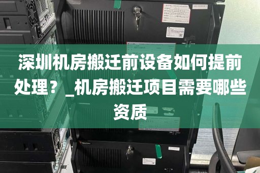 深圳机房搬迁前设备如何提前处理？_机房搬迁项目需要哪些资质