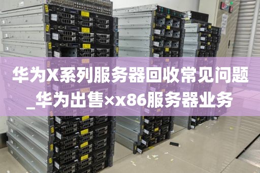 华为X系列服务器回收常见问题_华为出售×x86服务器业务