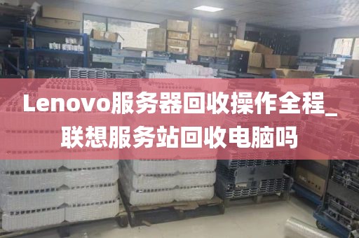 Lenovo服务器回收操作全程_联想服务站回收电脑吗