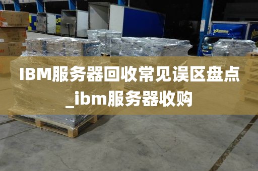 IBM服务器回收常见误区盘点_ibm服务器收购