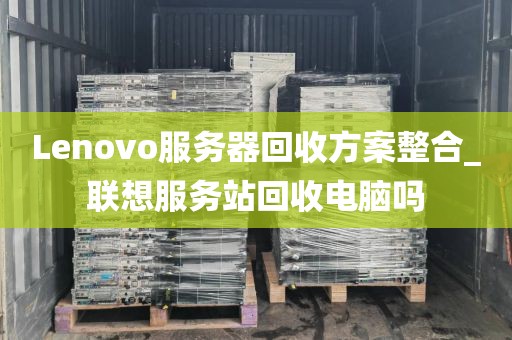 Lenovo服务器回收方案整合_联想服务站回收电脑吗