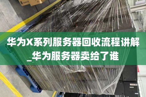 华为X系列服务器回收流程讲解_华为服务器卖给了谁