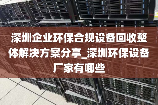 深圳企业环保合规设备回收整体解决方案分享_深圳环保设备厂家有哪些