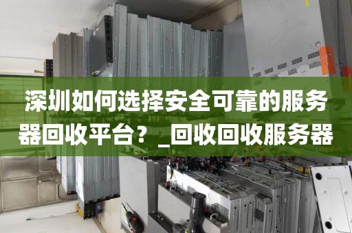 深圳如何选择安全可靠的服务器回收平台？_回收回收服务器