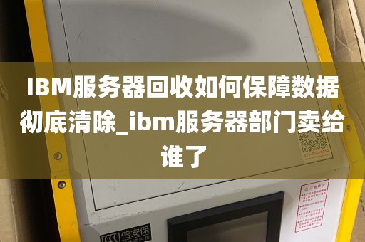 IBM服务器回收如何保障数据彻底清除_ibm服务器部门卖给谁了