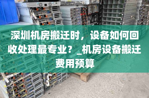 深圳机房搬迁时，设备如何回收处理最专业？_机房设备搬迁费用预算