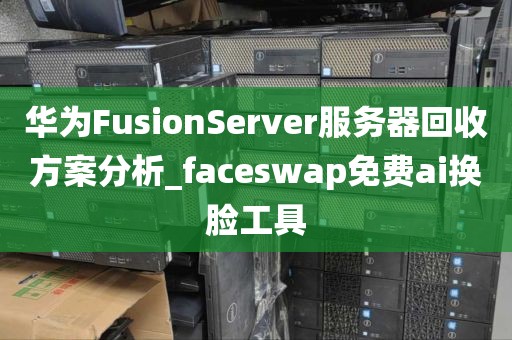 华为FusionServer服务器回收方案分析_faceswap免费ai换脸工具