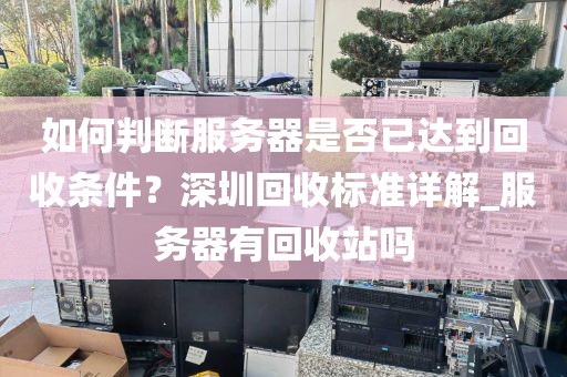 如何判断服务器是否已达到回收条件？深圳回收标准详解_服务器有回收站吗