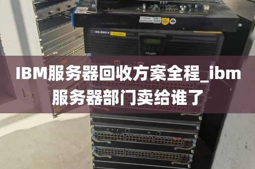 IBM服务器回收方案全程_ibm服务器部门卖给谁了