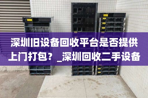 深圳旧设备回收平台是否提供上门打包？_深圳回收二手设备