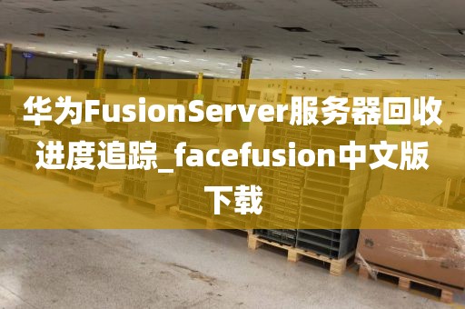 华为FusionServer服务器回收进度追踪_facefusion中文版下载