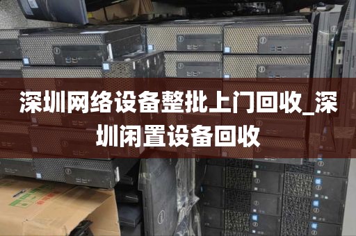 深圳网络设备整批上门回收_深圳闲置设备回收