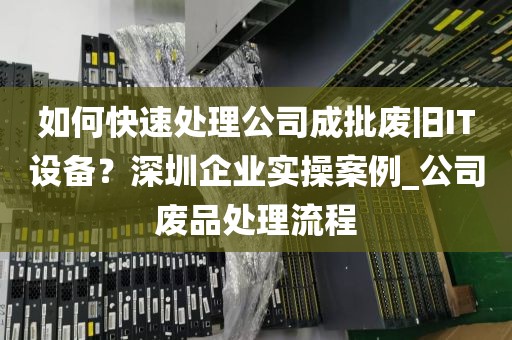 如何快速处理公司成批废旧IT设备？深圳企业实操案例_公司废品处理流程