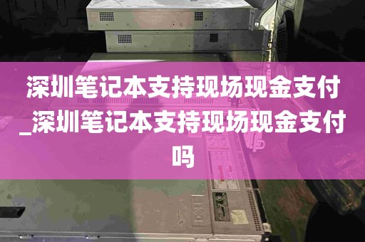 深圳笔记本支持现场现金支付_深圳笔记本支持现场现金支付吗