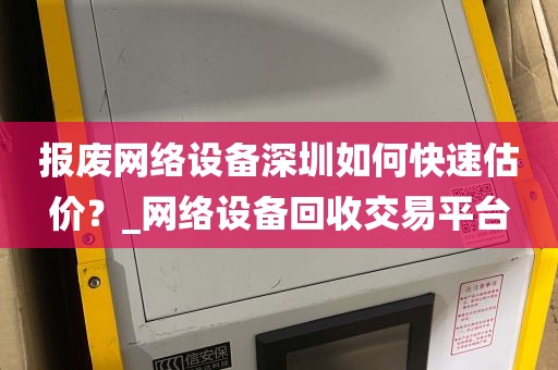 报废网络设备深圳如何快速估价？_网络设备回收交易平台