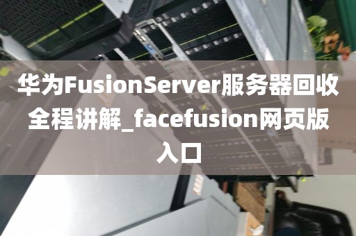 华为FusionServer服务器回收全程讲解_facefusion网页版入口