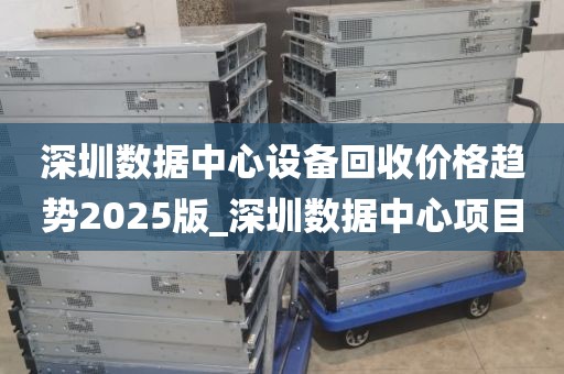 深圳数据中心设备回收价格趋势2025版_深圳数据中心项目