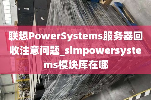 联想PowerSystems服务器回收注意问题_simpowersystems模块库在哪