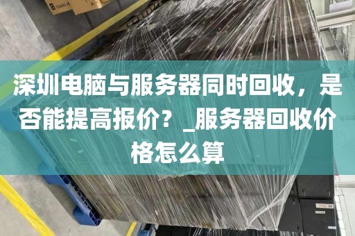 深圳电脑与服务器同时回收，是否能提高报价？_服务器回收价格怎么算