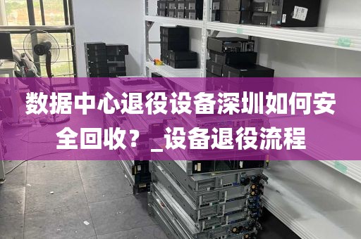 数据中心退役设备深圳如何安全回收？_设备退役流程