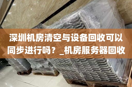 深圳机房清空与设备回收可以同步进行吗？_机房服务器回收