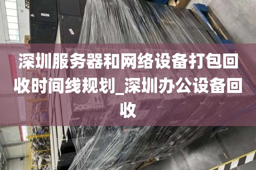 深圳服务器和网络设备打包回收时间线规划_深圳办公设备回收