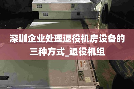 深圳企业处理退役机房设备的三种方式_退役机组