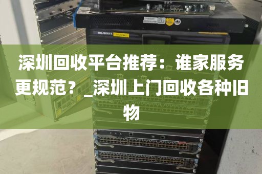 深圳回收平台推荐：谁家服务更规范？_深圳上门回收各种旧物