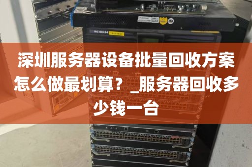 深圳服务器设备批量回收方案怎么做最划算？_服务器回收多少钱一台