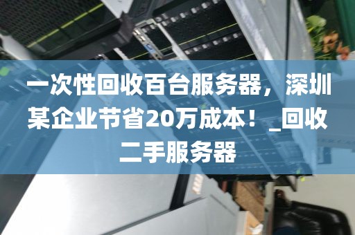 一次性回收百台服务器，深圳某企业节省20万成本！_回收二手服务器