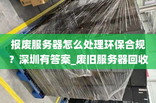 报废服务器怎么处理环保合规？深圳有答案_废旧服务器回收