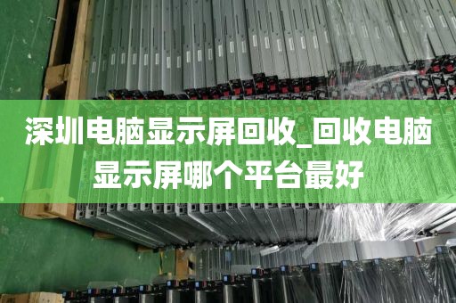 深圳电脑显示屏回收_回收电脑显示屏哪个平台最好