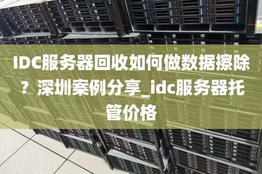 IDC服务器回收如何做数据擦除？深圳案例分享_idc服务器托管价格