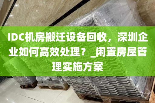 IDC机房搬迁设备回收，深圳企业如何高效处理？_闲置房屋管理实施方案