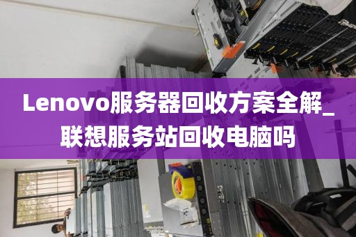 Lenovo服务器回收方案全解_联想服务站回收电脑吗