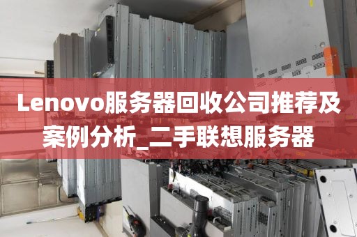 Lenovo服务器回收公司推荐及案例分析_二手联想服务器