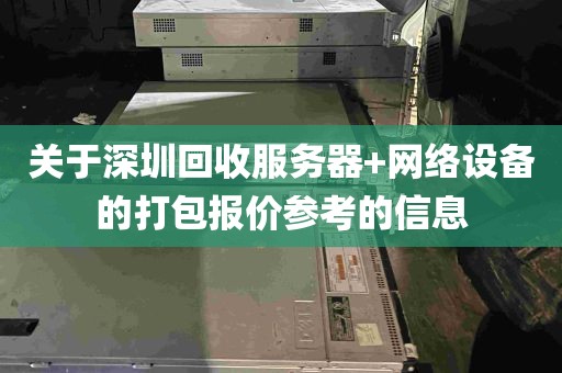 关于深圳回收服务器+网络设备的打包报价参考的信息