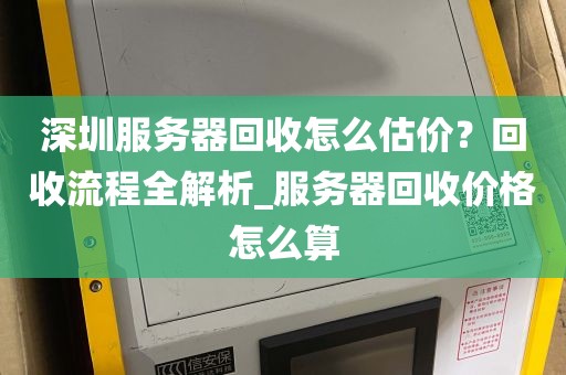 深圳服务器回收怎么估价？回收流程全解析_服务器回收价格怎么算