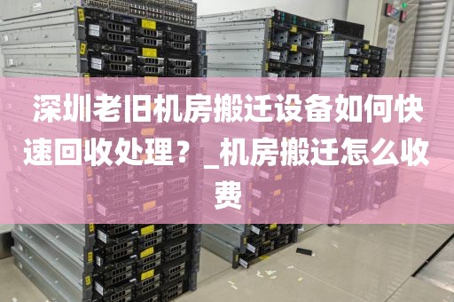 深圳老旧机房搬迁设备如何快速回收处理？_机房搬迁怎么收费