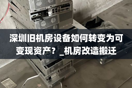 深圳旧机房设备如何转变为可变现资产？_机房改造搬迁
