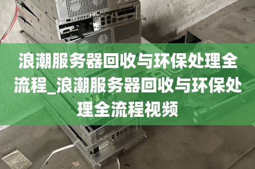 浪潮服务器回收与环保处理全流程_浪潮服务器回收与环保处理全流程视频