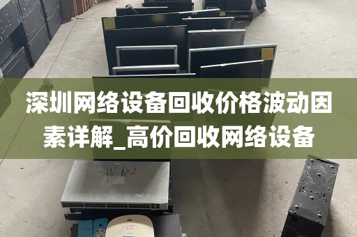 深圳网络设备回收价格波动因素详解_高价回收网络设备